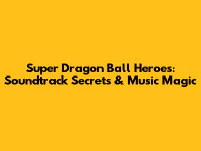 Super Dragon Ball Heroes: Soundtrack Secrets & Music Magic