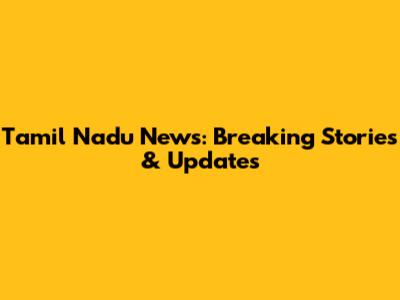 Tamil Nadu News: Breaking Stories & Updates