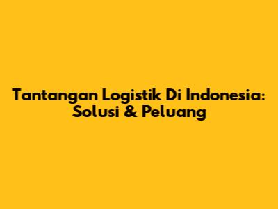 Tantangan Logistik Di Indonesia: Solusi & Peluang
