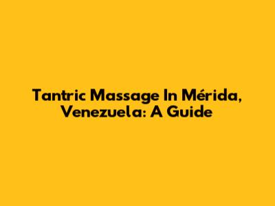 Tantric Massage In Mérida, Venezuela: A Guide