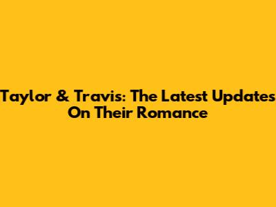 Taylor & Travis: The Latest Updates On Their Romance