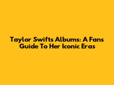 Taylor Swift's Albums: A Fan's Guide To Her Iconic Eras