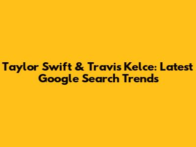 Taylor Swift & Travis Kelce: Latest Google Search Trends
