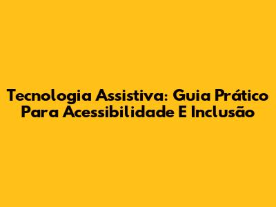 Tecnologia Assistiva: Guia Prático Para Acessibilidade E Inclusão