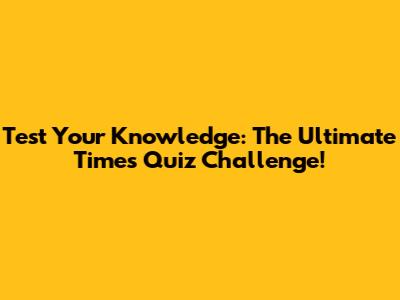 Test Your Knowledge: The Ultimate Times Quiz Challenge!