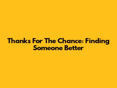 Thanks For The Chance: Finding Someone Better
