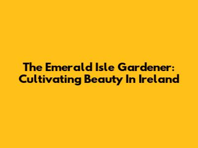 The Emerald Isle Gardener: Cultivating Beauty In Ireland