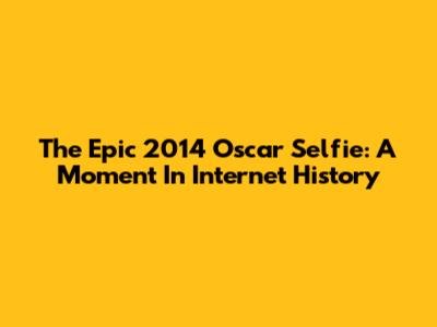 The Epic 2014 Oscar Selfie: A Moment In Internet History