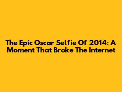 The Epic Oscar Selfie Of 2014: A Moment That Broke The Internet