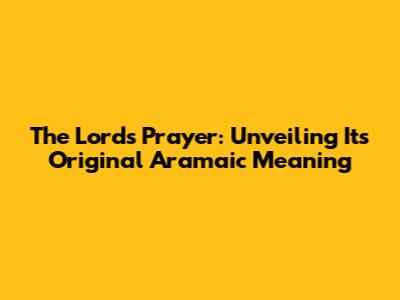 The Lord's Prayer: Unveiling Its Original Aramaic Meaning