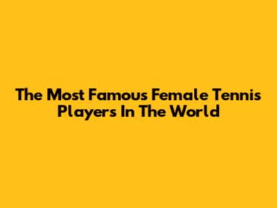 The Most Famous Female Tennis Players In The World