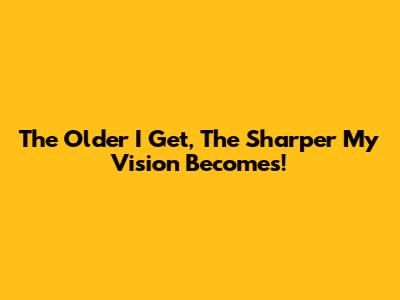 The Older I Get, The Sharper My Vision Becomes!