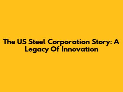 The US Steel Corporation Story: A Legacy Of Innovation