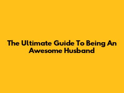 The Ultimate Guide To Being An Awesome Husband