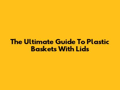 The Ultimate Guide To Plastic Baskets With Lids