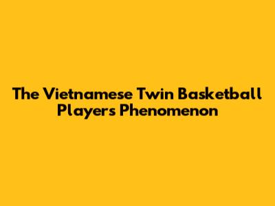 The Vietnamese Twin Basketball Players Phenomenon