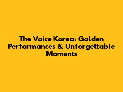 The Voice Korea: Golden Performances & Unforgettable Moments