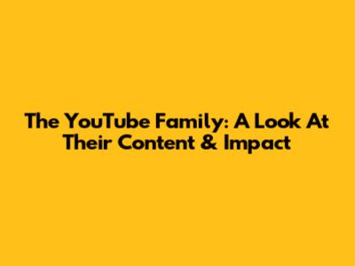 The YouTube Family: A Look At Their Content & Impact