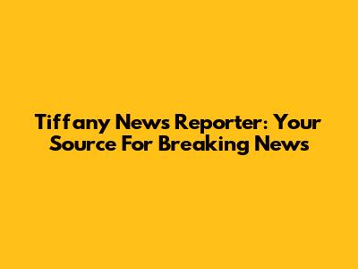 Tiffany News Reporter: Your Source For Breaking News