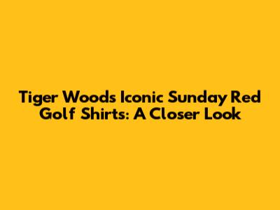 Tiger Woods' Iconic Sunday Red Golf Shirts: A Closer Look