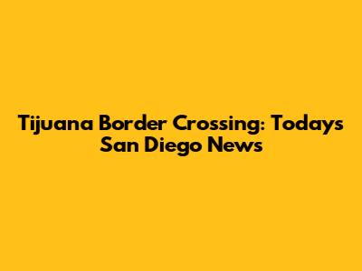Tijuana Border Crossing: Today's San Diego News