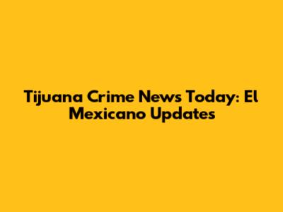 Tijuana Crime News Today: El Mexicano Updates