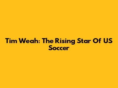 Tim Weah: The Rising Star Of US Soccer