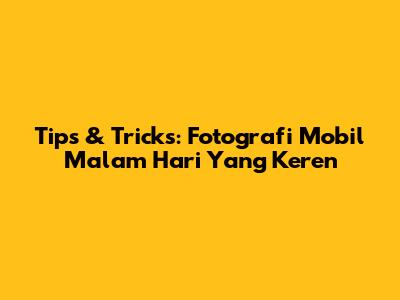 Tips & Tricks: Fotografi Mobil Malam Hari Yang Keren