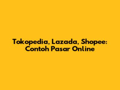 Tokopedia, Lazada, Shopee: Contoh Pasar Online