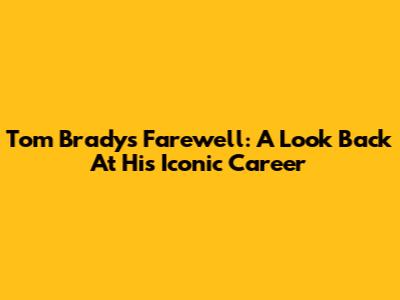 Tom Brady's Farewell: A Look Back At His Iconic Career