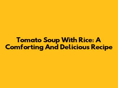 Tomato Soup With Rice: A Comforting And Delicious Recipe