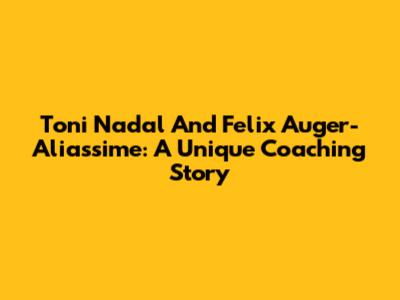 Toni Nadal And Felix Auger-Aliassime: A Unique Coaching Story