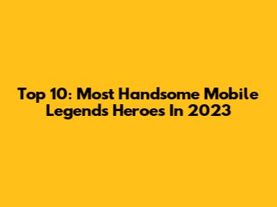 Top 10: Most Handsome Mobile Legends Heroes In 2023