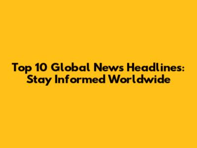 Top 10 Global News Headlines: Stay Informed Worldwide