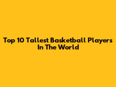 Top 10 Tallest Basketball Players In The World