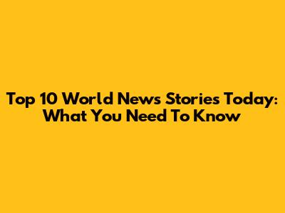 Top 10 World News Stories Today: What You Need To Know