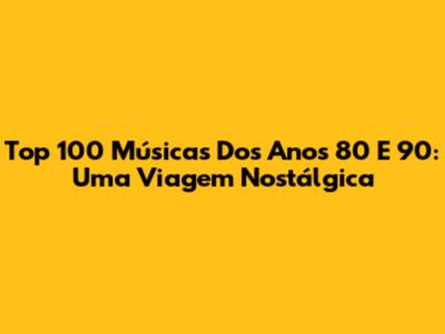 Top 100 Músicas Dos Anos 80 E 90: Uma Viagem Nostálgica