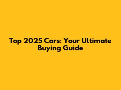 Top 2025 Cars: Your Ultimate Buying Guide