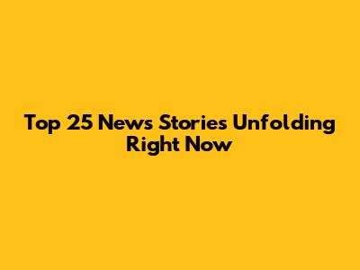 Top 25 News Stories Unfolding Right Now