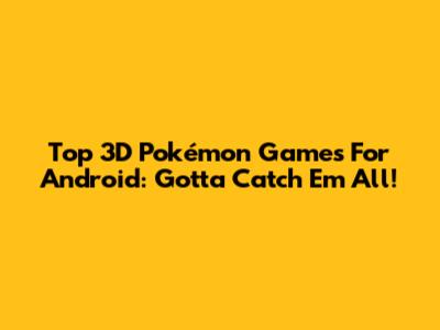 Top 3D Pokémon Games For Android: Gotta Catch 'Em All!