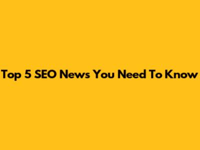 Top 5 SEO News You Need To Know