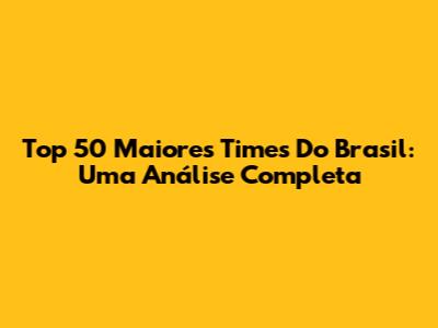 Top 50 Maiores Times Do Brasil: Uma Análise Completa