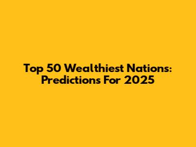 Top 50 Wealthiest Nations: Predictions For 2025