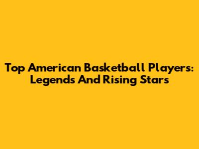 Top American Basketball Players: Legends And Rising Stars