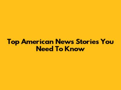 Top American News Stories You Need To Know