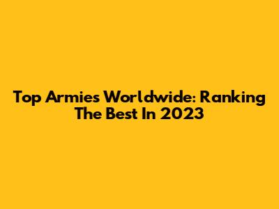 Top Armies Worldwide: Ranking The Best In 2023