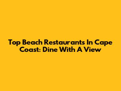 Top Beach Restaurants In Cape Coast: Dine With A View