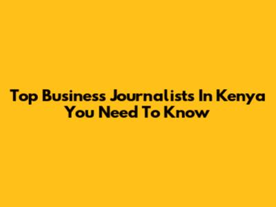 Top Business Journalists In Kenya You Need To Know