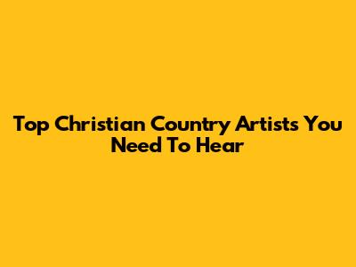 Top Christian Country Artists You Need To Hear