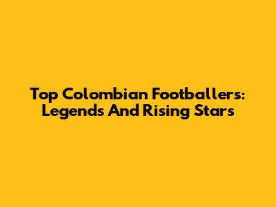 Top Colombian Footballers: Legends And Rising Stars